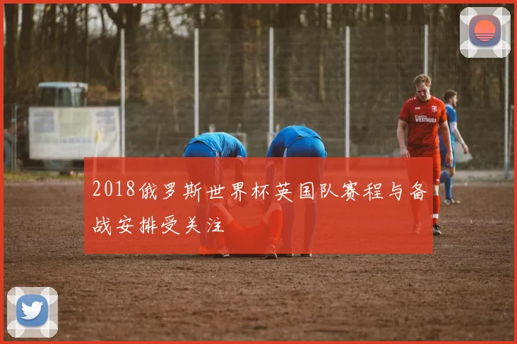 2018俄罗斯世界杯英国队赛程与备战安排受关注