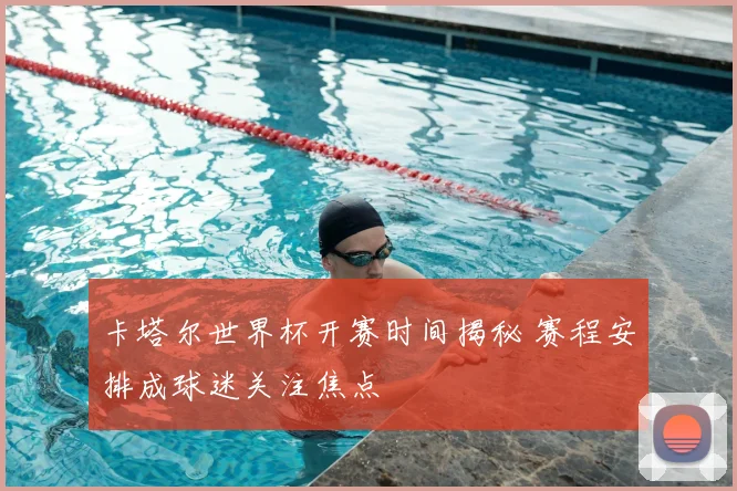 卡塔尔世界杯开赛时间揭秘 赛程安排成球迷关注焦点