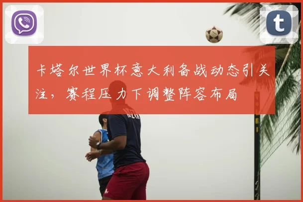 卡塔尔世界杯意大利备战动态引关注，赛程压力下调整阵容布局