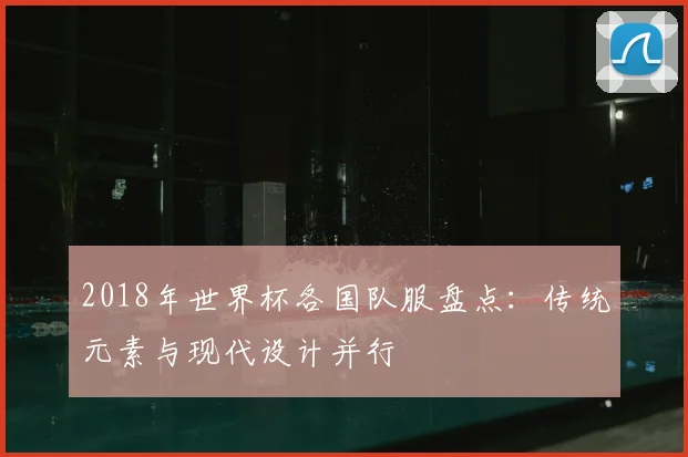 2018年世界杯各国队服盘点:传统元素与现代设计并行