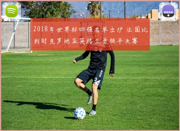 2018年世界杯四强名单出炉 法国比利时克罗地亚英格兰晋级半决赛