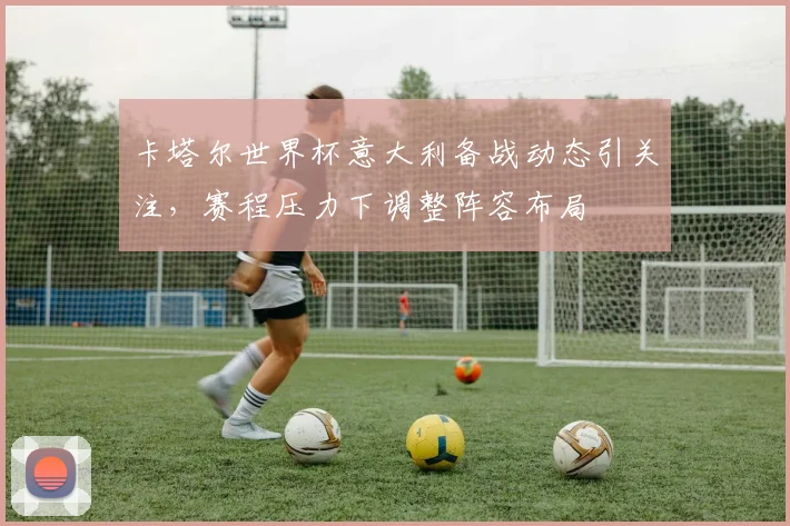 卡塔尔世界杯意大利备战动态引关注,赛程压力下调整阵容布局