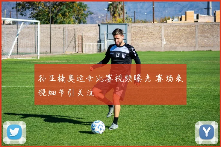 孙亚楠奥运会比赛视频曝光 赛场表现细节引关注