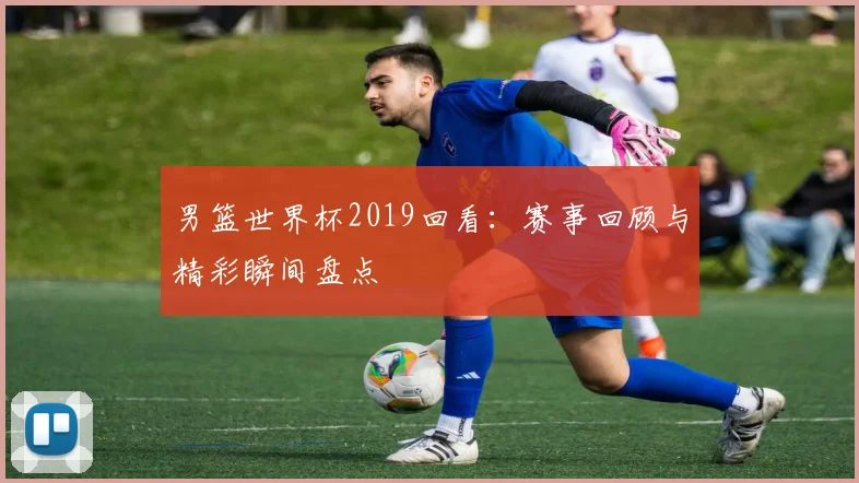 男篮世界杯2019回看：赛事回顾与精彩瞬间盘点